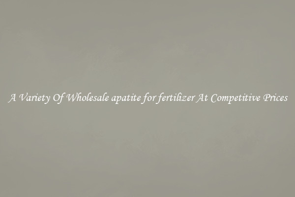 A Variety Of Wholesale apatite for fertilizer At Competitive Prices