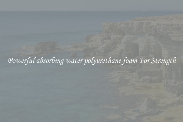 Powerful absorbing water polyurethane foam For Strength